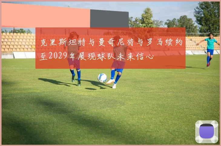 克里斯坦特与曼奇尼将与罗马续约至2029年展现球队未来信心