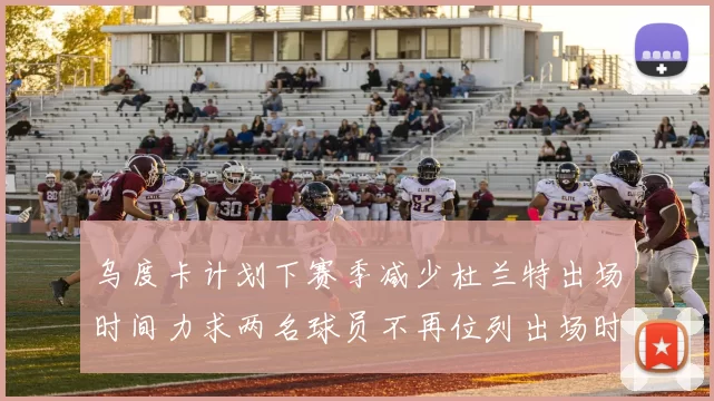 乌度卡计划下赛季减少杜兰特出场时间力求两名球员不再位列出场时间前五