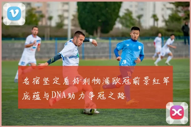 名宿坚定看好利物浦欧冠前景红军底蕴与DNA助力争冠之路