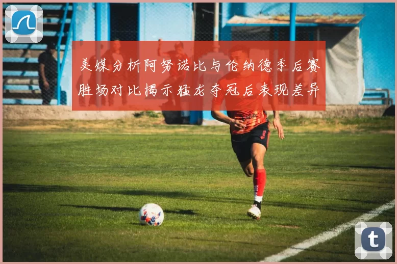 美媒分析阿努诺比与伦纳德季后赛胜场对比揭示猛龙夺冠后表现差异