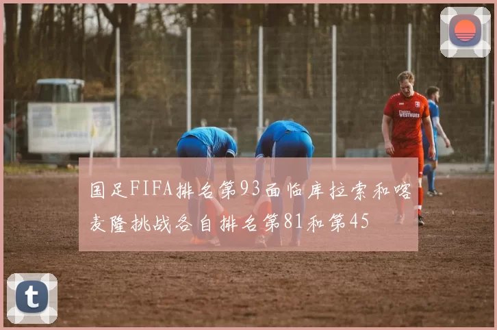 国足FIFA排名第93面临库拉索和喀麦隆挑战各自排名第81和第45