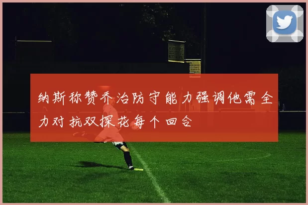 纳斯称赞乔治防守能力强调他需全力对抗双探花每个回合