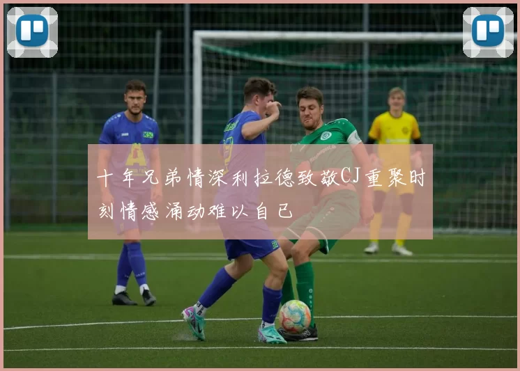 十年兄弟情深利拉德致敬CJ重聚时刻情感涌动难以自已