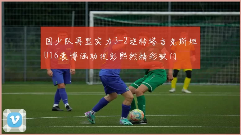 国少队再显实力3-2逆转塔吉克斯坦U16袁博涵助攻彭熙然精彩破门