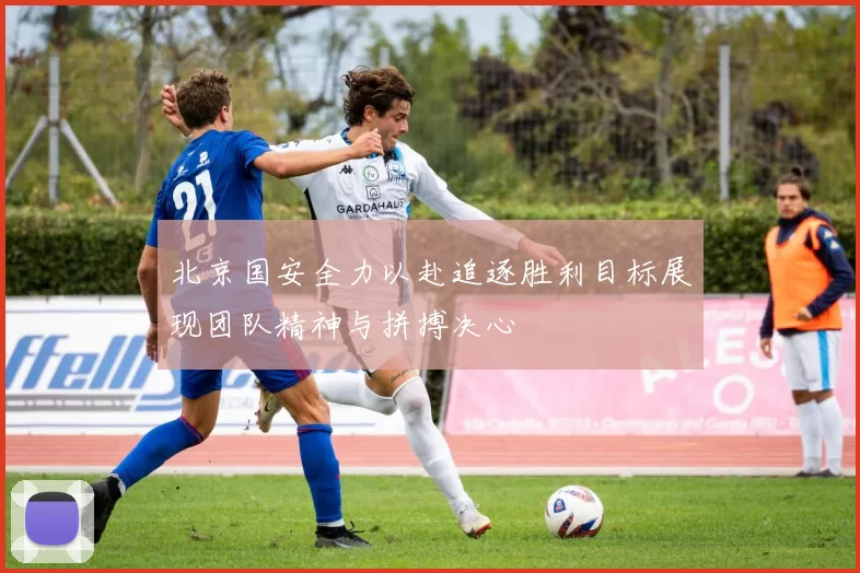 北京国安全力以赴追逐胜利目标展现团队精神与拼搏决心