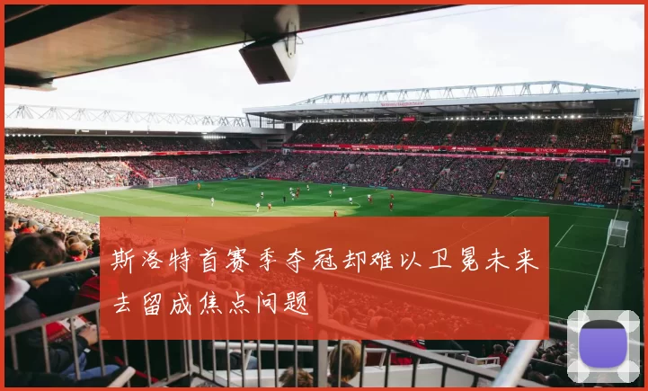斯洛特首赛季夺冠却难以卫冕未来去留成焦点问题