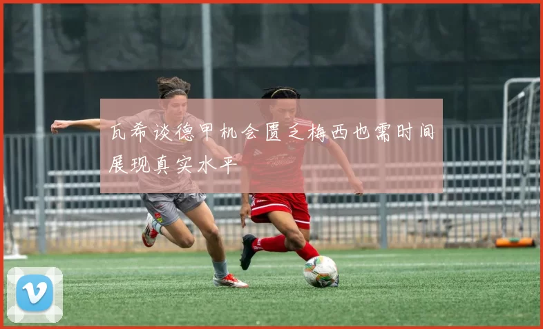瓦希谈德甲机会匮乏梅西也需时间展现真实水平
